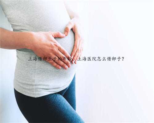 上海借卵生子的年龄，上海医院怎么借卵子？