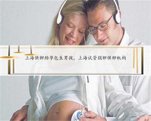 上海供卵助孕包生男孩，上海试管捐卵供卵机构