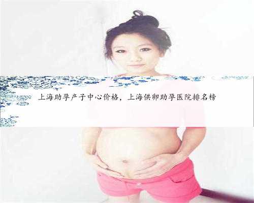 上海助孕产子中心价格，上海供卵助孕医院排名榜