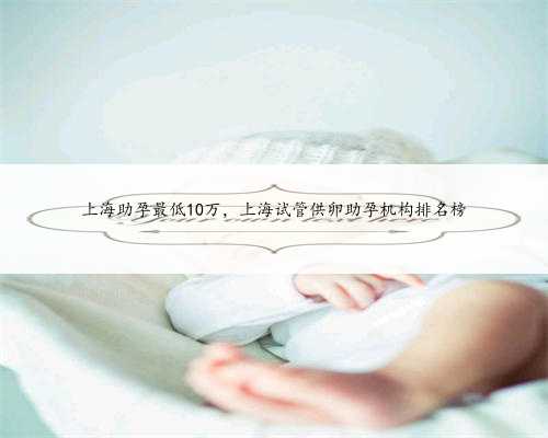 上海助孕最低10万，上海试管供卵助孕机构排名榜