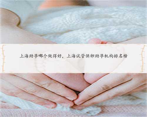 上海助孕哪个做得好，上海试管供卵助孕机构排名榜