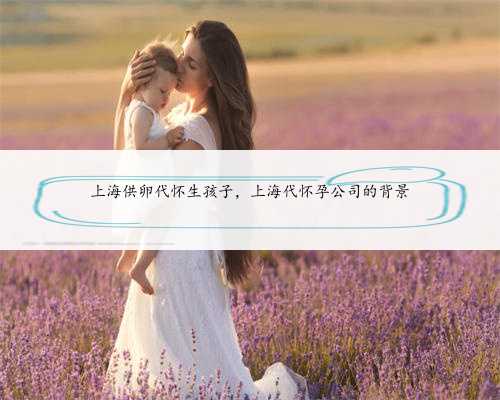 上海供卵代怀生孩子，上海代怀孕公司的背景