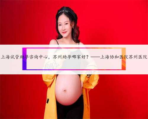 上海试管助孕咨询中心，苏州助孕哪家好？——上海协和医院苏州医院