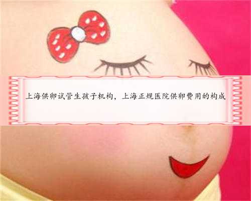 上海供卵试管生孩子机构，上海正规医院供卵费用的构成