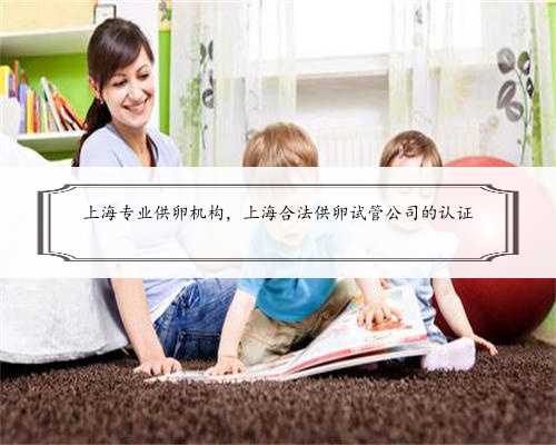 上海专业供卵机构，上海合法供卵试管公司的认证