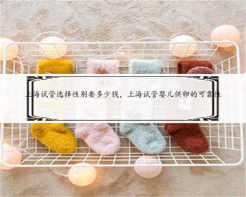 上海试管选择性别要多少钱，上海试管婴儿供卵的可靠性