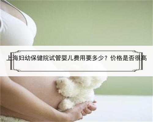 上海妇幼保健院试管婴儿费用要多少？价格是否很高