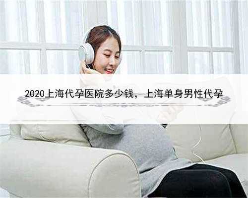 2020上海代孕医院多少钱，上海单身男性代孕