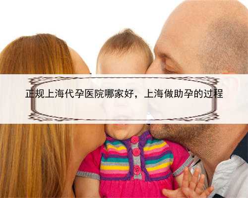 正规上海代孕医院哪家好，上海做助孕的过程
