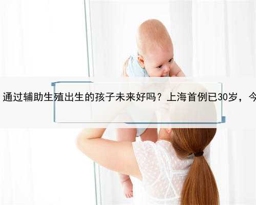 借卵助孕找上海世纪,通过辅助生殖出生的孩子未来好吗？上海首例已30岁，今启
