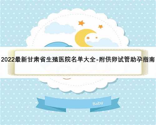 2022最新甘肃省生殖医院名单大全-附供卵试管助孕指南