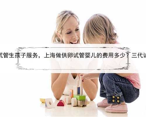 上海供卵试管生孩子服务，上海做供卵试管婴儿的费用多少？三代试管贵吗？