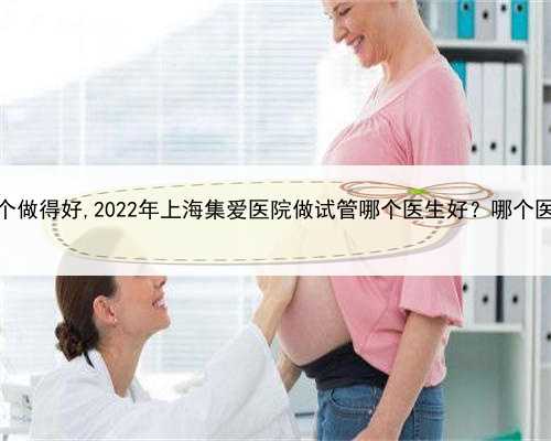 上海代生哪个做得好,2022年上海集爱医院做试管哪个医生好？哪个医生技术高？
