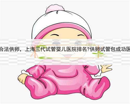 上海知名的合法供卵，上海三代试管婴儿医院排名?供卵试管包成功医院真的吗