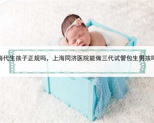 上海代生孩子正规吗，上海同济医院能做三代试管包生男孩吗？