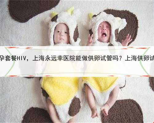 <b>上海助孕套餐HIV，上海永远幸医院能做供卵试管吗？上海供卵试管详情</b>