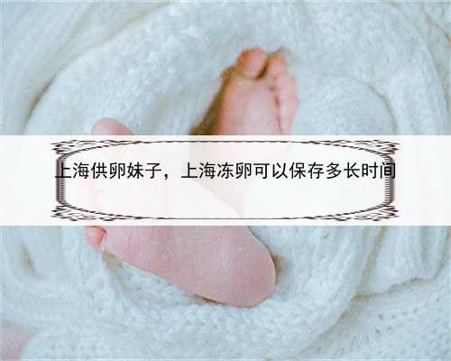 上海供卵妹子，上海冻卵可以保存多长时间