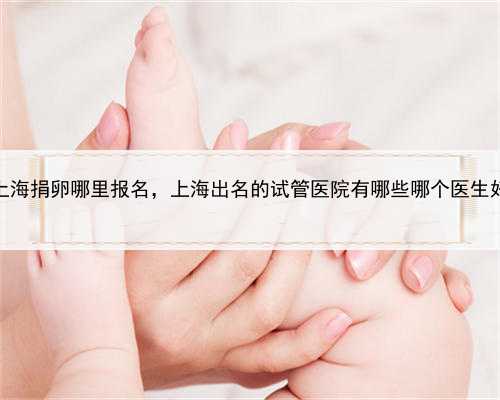 上海捐卵哪里报名，上海出名的试管医院有哪些哪个医生好