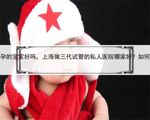 上海代孕的宝宝好吗，上海做三代试管的私人医院哪家好？如何选择！