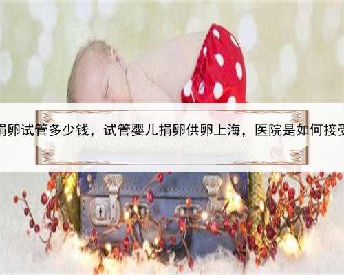 上海捐卵试管多少钱，试管婴儿捐卵供卵上海，