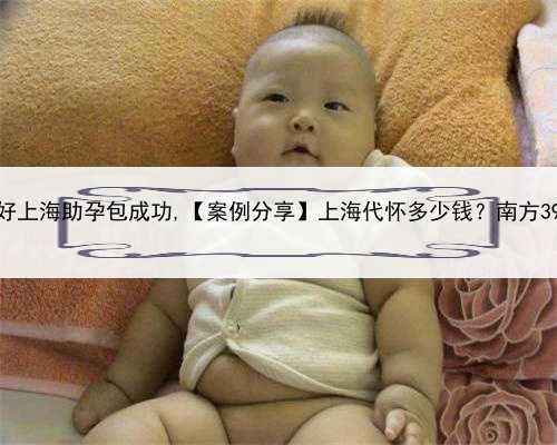 口碑好上海助孕包成功,【案例分享】上海代怀多少钱？南方39助孕