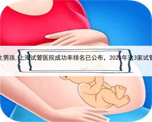 上海助孕公司包生男孩,上海试管医院成功率排名已公布，2023年这3家试管医院助