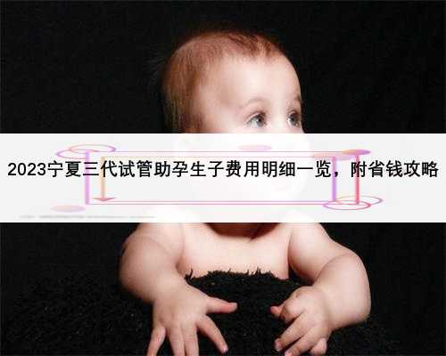 2023宁夏三代试管助孕生子费用明细一览，附省钱攻略