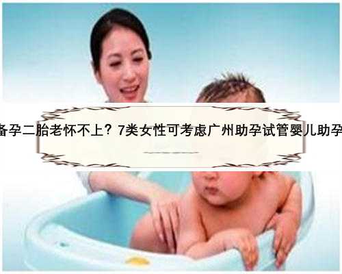 备孕二胎老怀不上？7类女性可考虑广州助孕试管婴儿助孕!